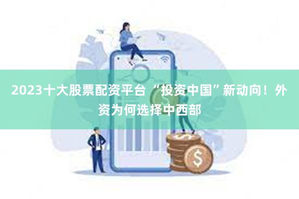 2023十大股票配资平台 “投资中国”新动向！外资为何选择中西部