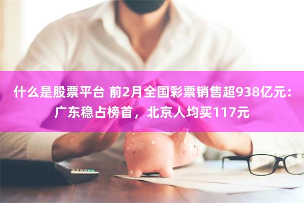什么是股票平台 前2月全国彩票销售超938亿元：广东稳占榜首，北京人均买117元
