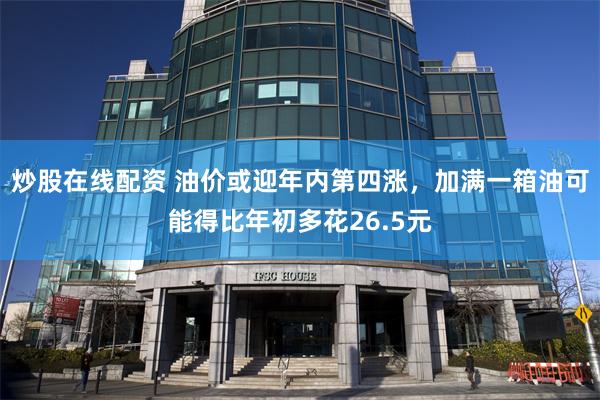 炒股在线配资 油价或迎年内第四涨，加满一箱油可能得比年初多花26.5元
