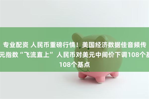 专业配资 人民币重磅行情！美国经济数据佳音频传 美元指数“飞流直上” 人民币对美元中间价下调108个基点