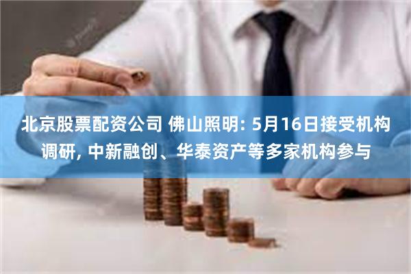 北京股票配资公司 佛山照明: 5月16日接受机构调研, 中新融创、华泰资产等多家机构参与