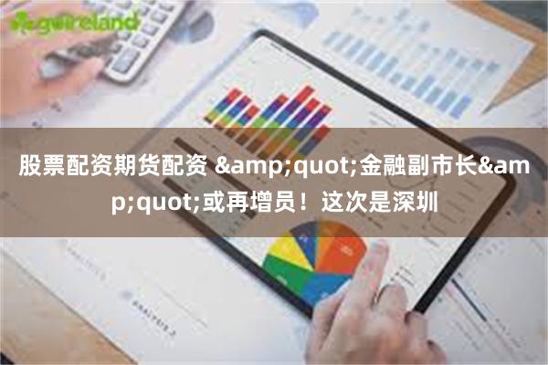 股票配资期货配资 &quot;金融副市长&quot;或再增员！这次是深圳
