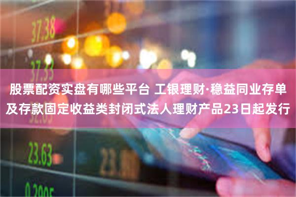 股票配资实盘有哪些平台 工银理财·稳益同业存单及存款固定收益类封闭式法人理财产品23日起发行