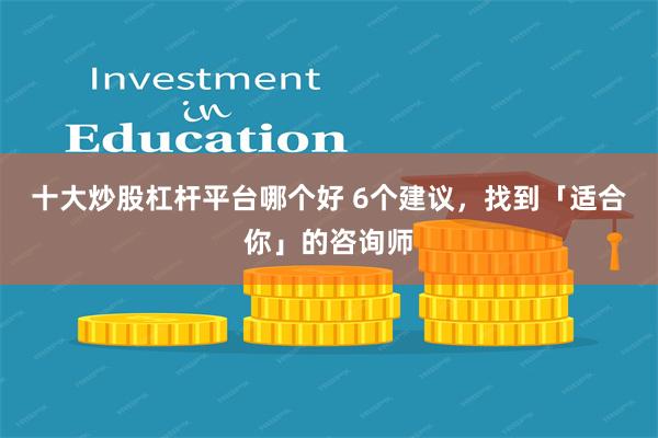 十大炒股杠杆平台哪个好 6个建议，找到「适合你」的咨询师