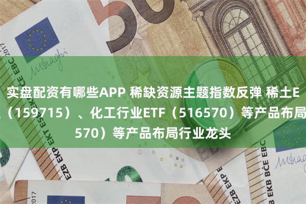 实盘配资有哪些APP 稀缺资源主题指数反弹 稀土ETF易方达（159715）、化工行业ETF（516570）等产品布局行业龙头
