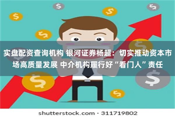 实盘配资查询机构 银河证券杨超：切实推动资本市场高质量发展 中介机构履行好“看门人”责任