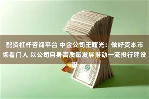 配资杠杆咨询平台 中金公司王曙光：做好资本市场看门人 以公司自身高质量发展推动一流投行建设