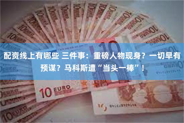 配资线上有哪些 三件事：重磅人物现身？一切早有预谋？马科斯遭“当头一棒”！
