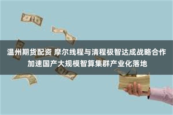 温州期货配资 摩尔线程与清程极智达成战略合作 加速国产大规模智算集群产业化落地