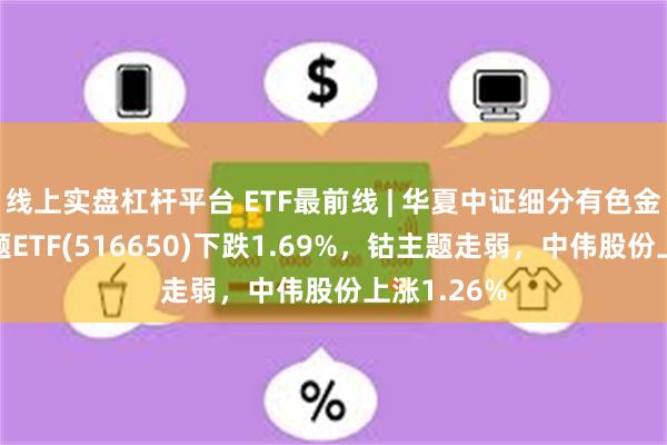 线上实盘杠杆平台 ETF最前线 | 华夏中证细分有色金属产业主题ETF(516650)下跌1.69%，钴主题走弱，中伟股份上涨1.26%