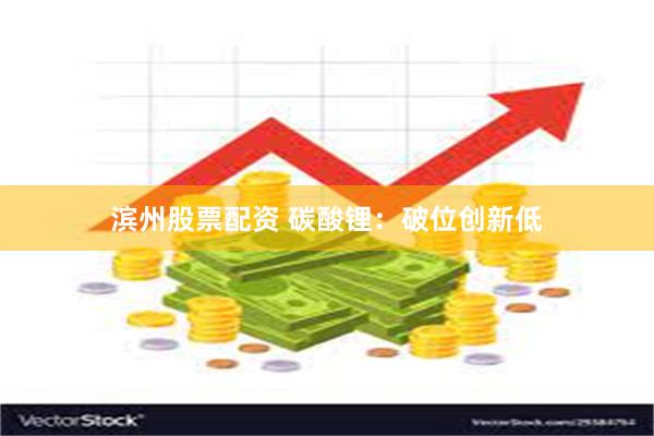 滨州股票配资 碳酸锂：破位创新低