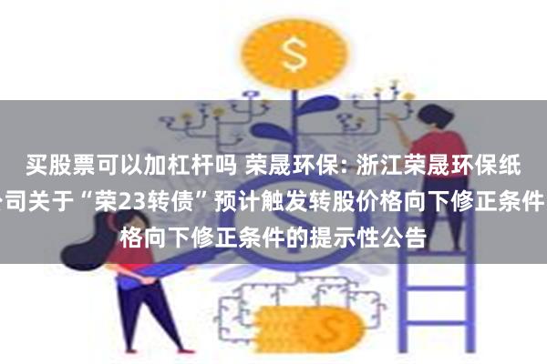 买股票可以加杠杆吗 荣晟环保: 浙江荣晟环保纸业股份有限公司关于“荣23转债”预计触发转股价格向下修正条件的提示性公告