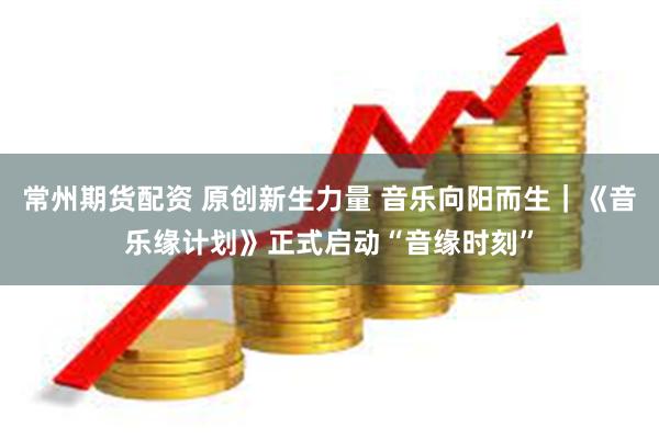 常州期货配资 原创新生力量 音乐向阳而生｜《音乐缘计划》正式启动“音缘时刻”