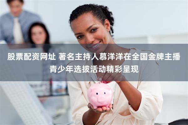 股票配资网址 著名主持人慕洋洋在全国金牌主播青少年选拔活动精彩呈现