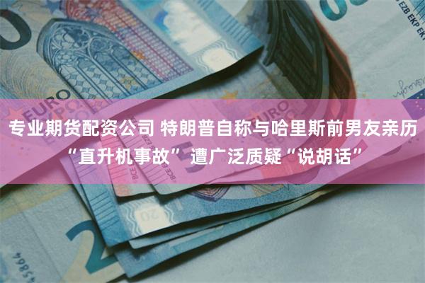 专业期货配资公司 特朗普自称与哈里斯前男友亲历“直升机事故” 遭广泛质疑“说胡话”