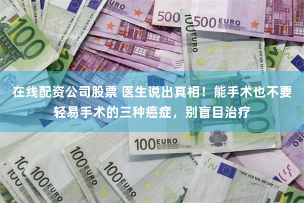 在线配资公司股票 医生说出真相！能手术也不要轻易手术的三种癌症，别盲目治疗