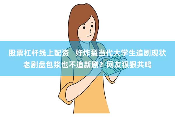 股票杠杆线上配资   好炸裂当代大学生追剧现状老剧盘包浆也不追新剧？网友狠狠共鸣