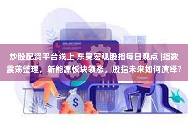 炒股配资平台线上 东吴宏观股指每日观点 |指数震荡整理，新能源板块领涨，股指未来如何演绎？
