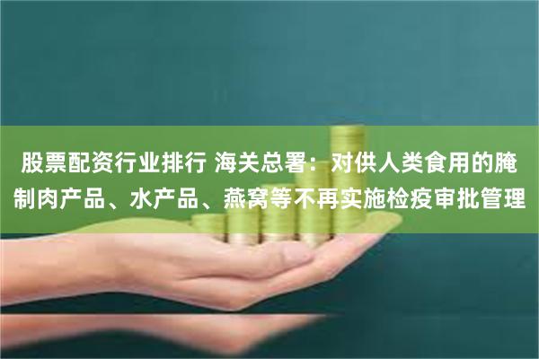 股票配资行业排行 海关总署：对供人类食用的腌制肉产品、水产品、燕窝等不再实施检疫审批管理