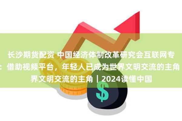 长沙期货配资 中国经济体制改革研究会互联网专委会副主任谷雨：借助视频平台，年轻人已成为世界文明交流的主角｜2024读懂中国