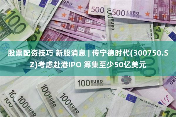 股票配资技巧 新股消息 | 传宁德时代(300750.SZ)考虑赴港IPO 筹集至少50亿美元