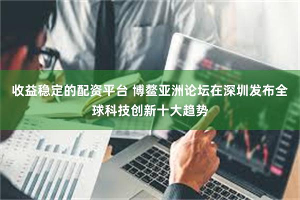 收益稳定的配资平台 博鳌亚洲论坛在深圳发布全球科技创新十大趋势