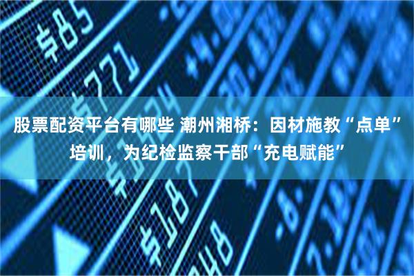 股票配资平台有哪些 潮州湘桥：因材施教“点单”培训，为纪检监察干部“充电赋能”