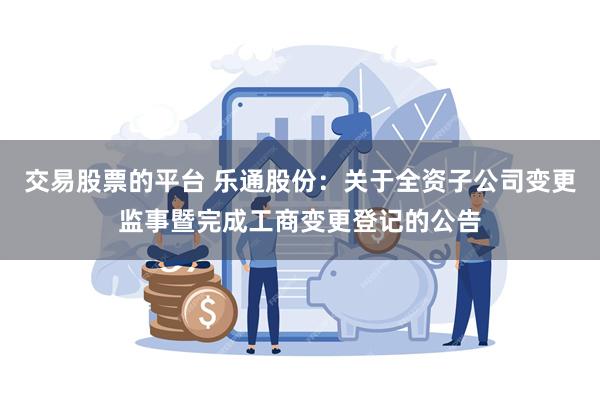 交易股票的平台 乐通股份：关于全资子公司变更监事暨完成工商变更登记的公告