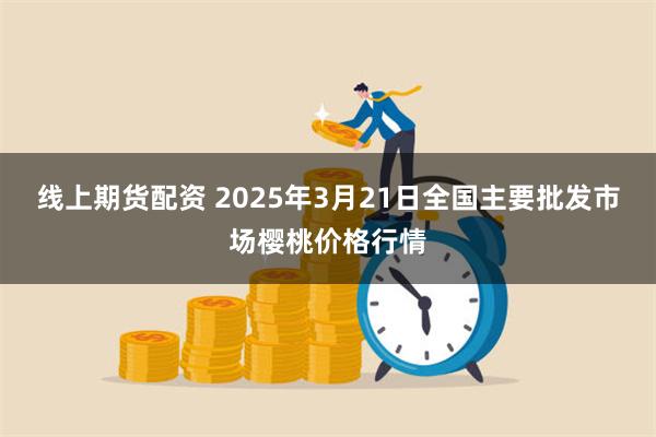 线上期货配资 2025年3月21日全国主要批发市场樱桃价格行情