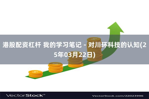港股配资杠杆 我的学习笔记 - 对川环科技的认知(25年03月22日)