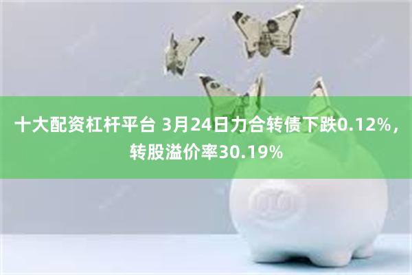 十大配资杠杆平台 3月24日力合转债下跌0.12%，转股溢价率30.19%