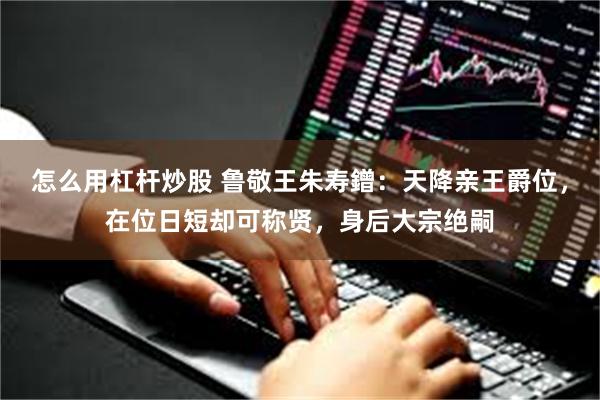 怎么用杠杆炒股 鲁敬王朱寿鏳：天降亲王爵位，在位日短却可称贤，身后大宗绝嗣