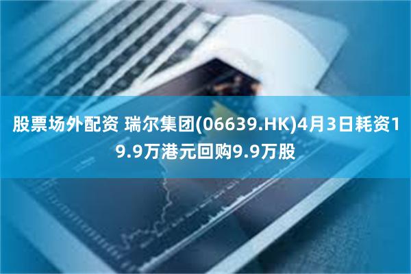 股票场外配资 瑞尔集团(06639.HK)4月3日耗资19.9万港元回购9.9万股