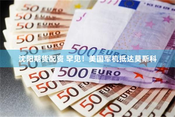 沈阳期货配资 罕见！美国军机抵达莫斯科