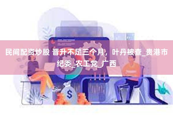 民间配资炒股 晋升不足三个月，叶丹被查_贵港市纪委_农工党_广西