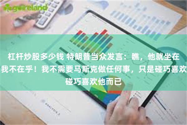 杠杆炒股多少钱 特朗普当众发言：瞧，他就坐在这儿，我不在乎！我不需要马斯克做任何事，只是碰巧喜欢他而已