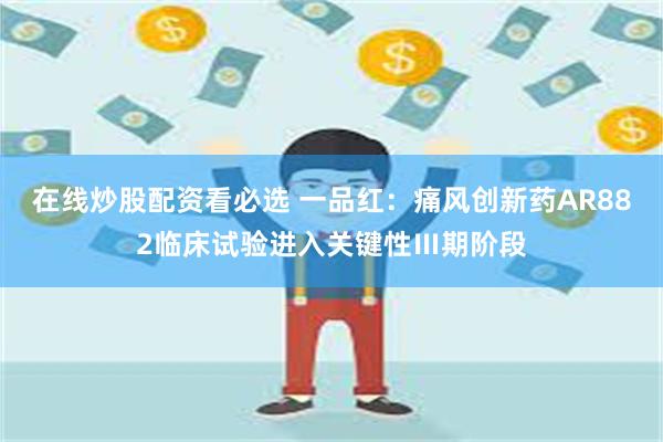 在线炒股配资看必选 一品红：痛风创新药AR882临床试验进入关键性Ⅲ期阶段