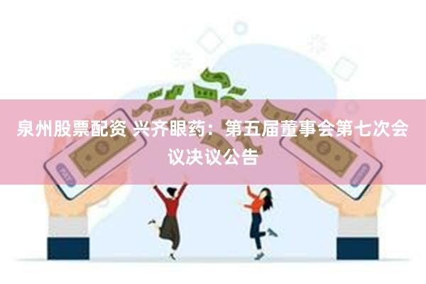泉州股票配资 兴齐眼药：第五届董事会第七次会议决议公告