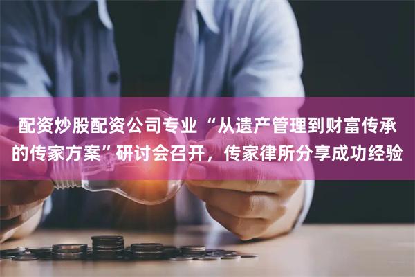 配资炒股配资公司专业 “从遗产管理到财富传承的传家方案”研讨会召开，传家律所分享成功经验