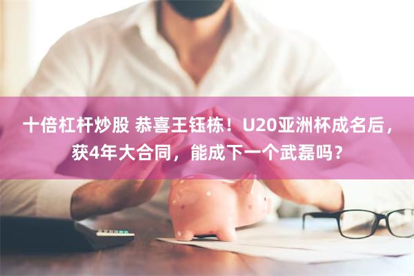 十倍杠杆炒股 恭喜王钰栋！U20亚洲杯成名后，获4年大合同，能成下一个武磊吗？