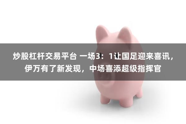 炒股杠杆交易平台 一场3：1让国足迎来喜讯，伊万有了新发现，中场喜添超级指挥官