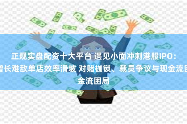 正规实盘配资十大平台 遇见小面冲刺港股IPO：高增长难敌单店效率滑坡 对赌枷锁、裁员争议与现金流困局