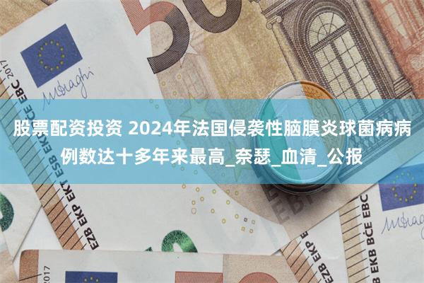 股票配资投资 2024年法国侵袭性脑膜炎球菌病病例数达十多年来最高_奈瑟_血清_公报