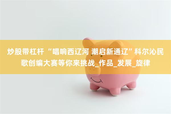 炒股带杠杆 “唱响西辽河 潮启新通辽”科尔沁民歌创编大赛等你来挑战_作品_发展_旋律