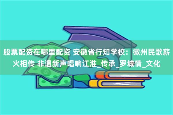 股票配资在哪里配资 安徽省行知学校：徽州民歌薪火相传 非遗新声唱响江淮_传承_罗城情_文化