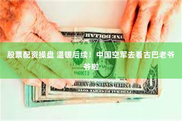 股票配资操盘 温暖后续！中国空军去看古巴老爷爷啦