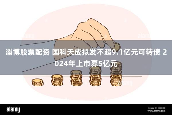 淄博股票配资 国科天成拟发不超9.1亿元可转债 2024年上市募5亿元