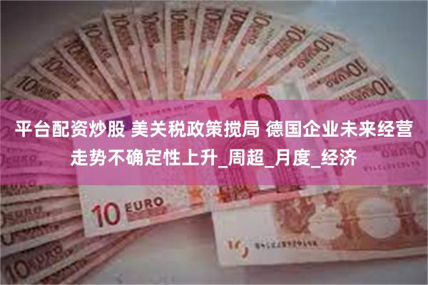 平台配资炒股 美关税政策搅局 德国企业未来经营走势不确定性上升_周超_月度_经济