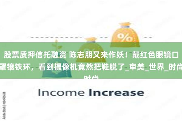 股票质押信托融资 陈志朋又来作妖！戴红色眼镜口罩镶铁环，看到摄像机竟然把鞋脱了_审美_世界_时尚