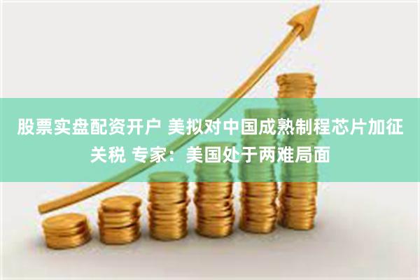股票实盘配资开户 美拟对中国成熟制程芯片加征关税 专家：美国处于两难局面